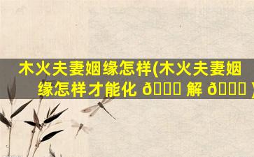 木火夫妻姻缘怎样(木火夫妻姻缘怎样才能化 🐅 解 🐅 )